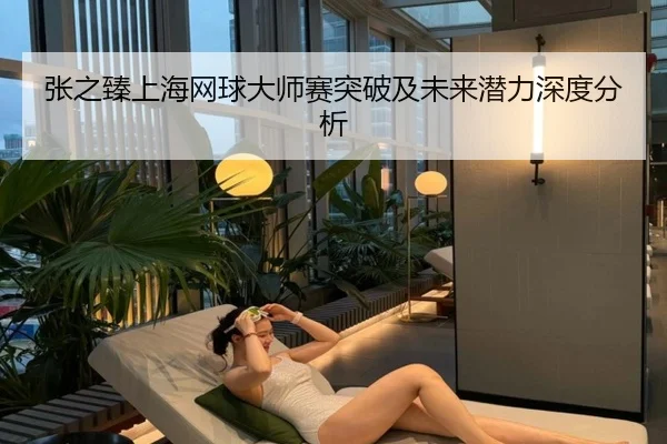 张之臻上海网球大师赛突破及未来潜力深度分析